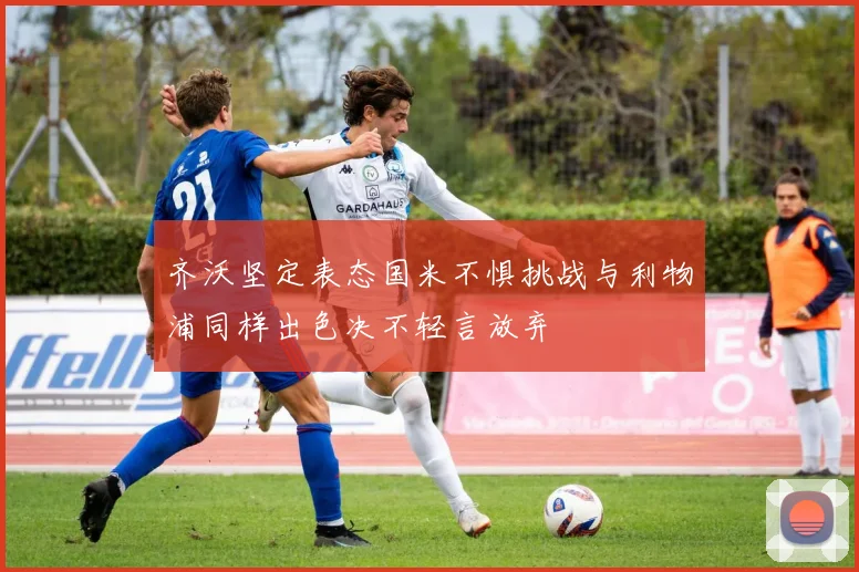 齐沃坚定表态国米不惧挑战与利物浦同样出色决不轻言放弃