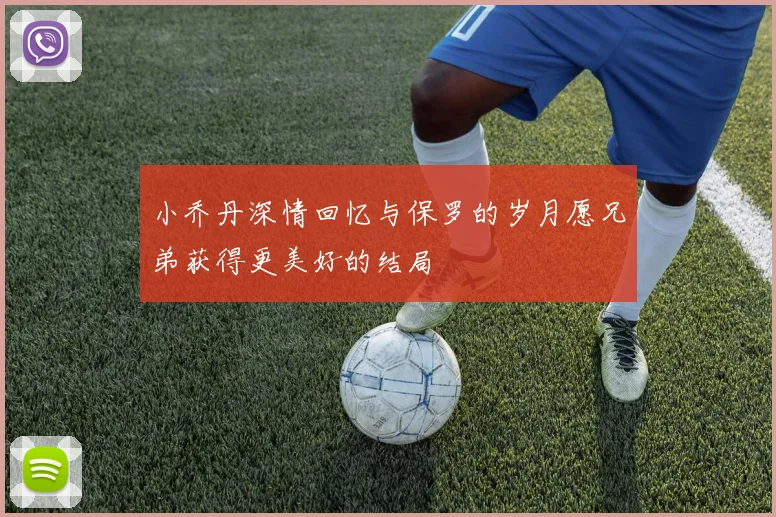 小乔丹深情回忆与保罗的岁月愿兄弟获得更美好的结局