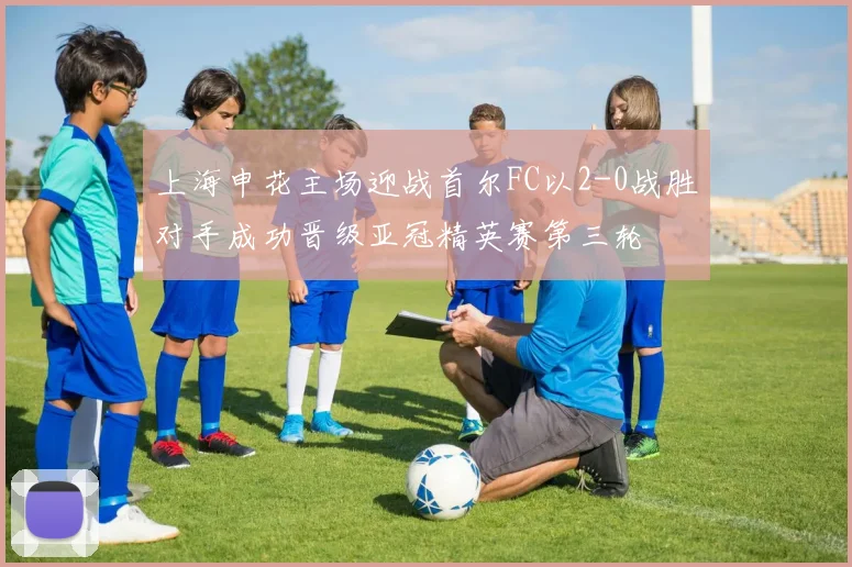 上海申花主场迎战首尔FC以2-0战胜对手成功晋级亚冠精英赛第三轮
