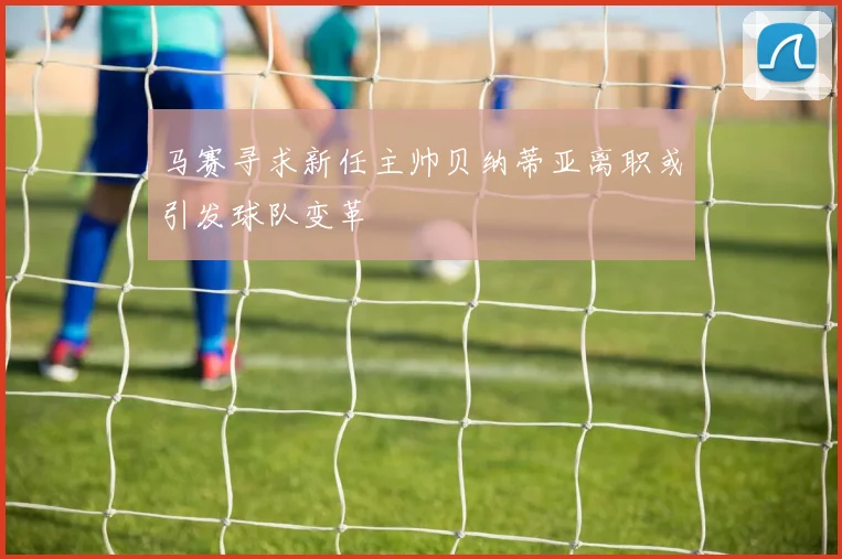 马赛寻求新任主帅贝纳蒂亚离职或引发球队变革