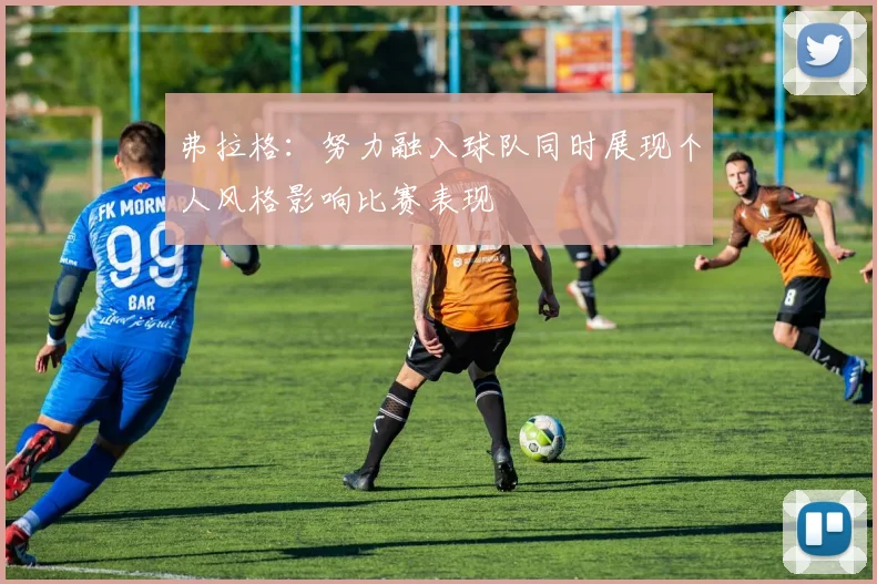 弗拉格：努力融入球队同时展现个人风格影响比赛表现
