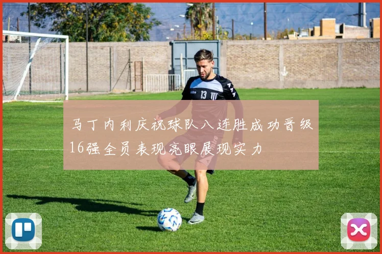 马丁内利庆祝球队八连胜成功晋级16强全员表现亮眼展现实力