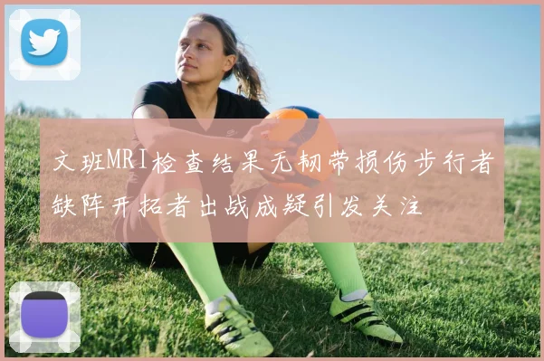 文班MRI检查结果无韧带损伤步行者缺阵开拓者出战成疑引发关注