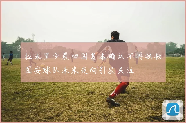 拉米罗今晨回国基本确认不再执教国安球队未来走向引发关注