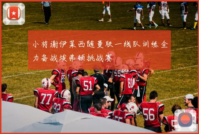 小将谢伊莱西随曼联一线队训练全力备战埃弗顿挑战赛