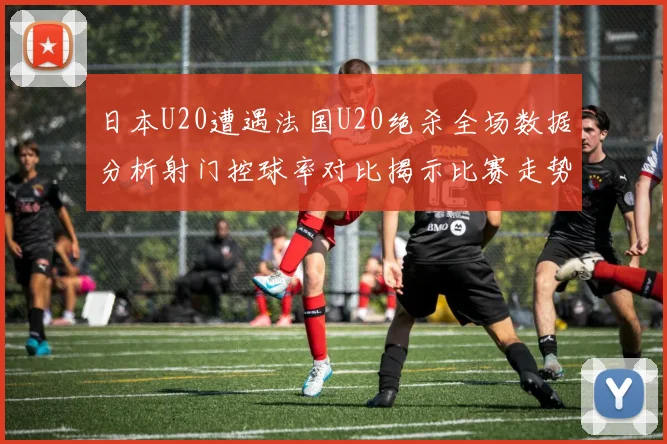 日本U20遭遇法国U20绝杀全场数据分析射门控球率对比揭示比赛走势