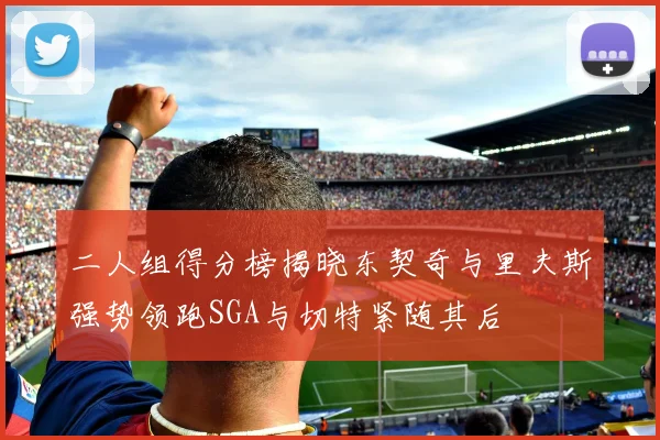 二人组得分榜揭晓东契奇与里夫斯强势领跑SGA与切特紧随其后