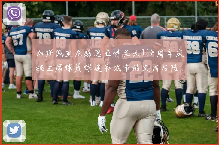 加斯佩里尼感恩亚特兰大118周年庆祝主席球员球迷和城市的支持与陪伴