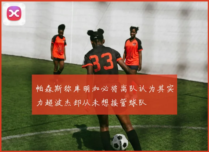 帕森斯称库明加必将离队认为其实力超波杰却从未想接管球队