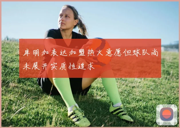 库明加表达加盟热火意愿但球队尚未展开实质性追求