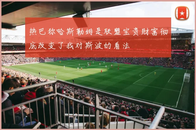 热巴称哈斯勒姆是联盟宝贵财富彻底改变了我对斯波的看法