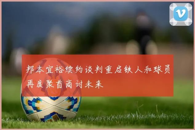 邦本宜裕续约谈判重启铁人和球员再度聚首商讨未来