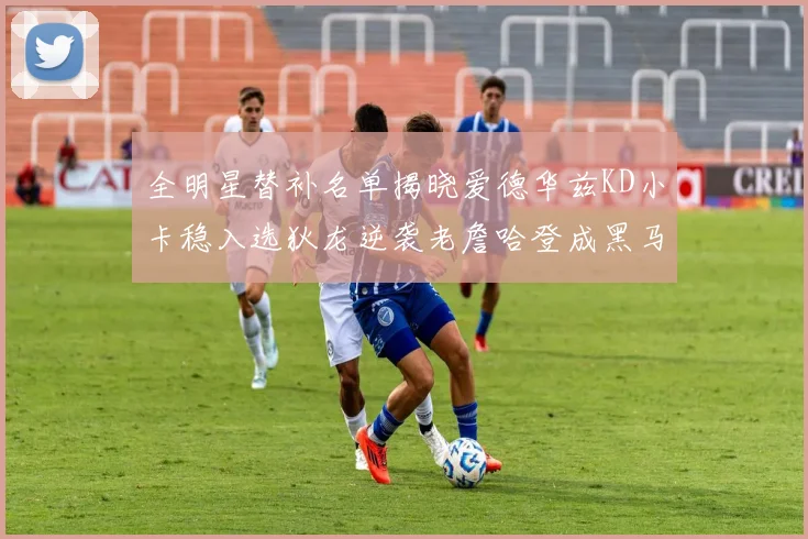 全明星替补名单揭晓爱德华兹KD小卡稳入选狄龙逆袭老詹哈登成黑马