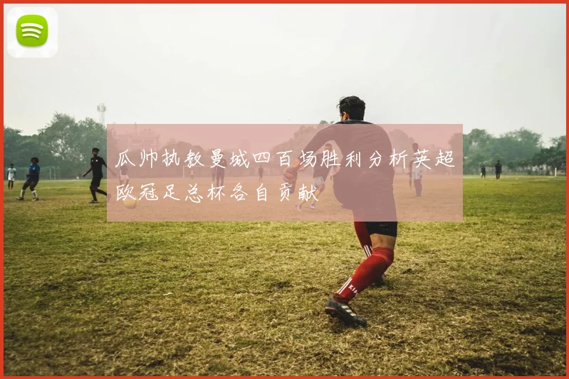 瓜帅执教曼城四百场胜利分析英超欧冠足总杯各自贡献