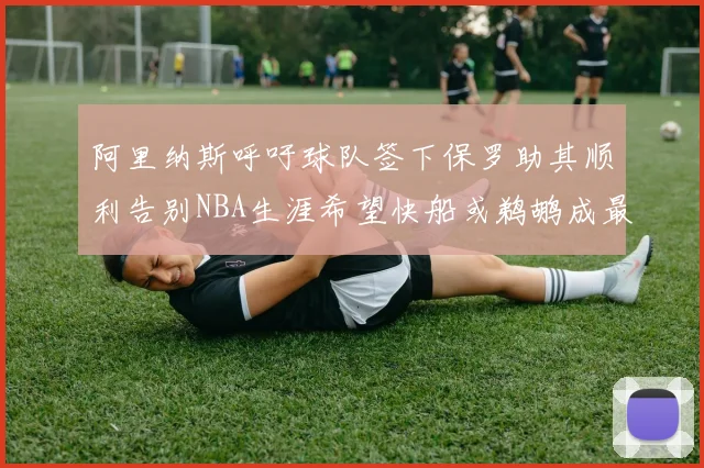 阿里纳斯呼吁球队签下保罗助其顺利告别NBA生涯希望快船或鹈鹕成最佳选择