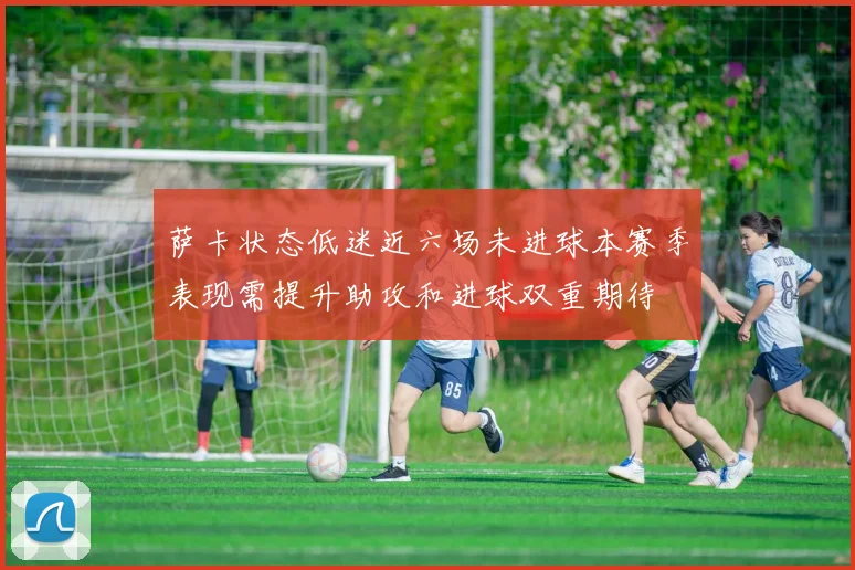 萨卡状态低迷近六场未进球本赛季表现需提升助攻和进球双重期待