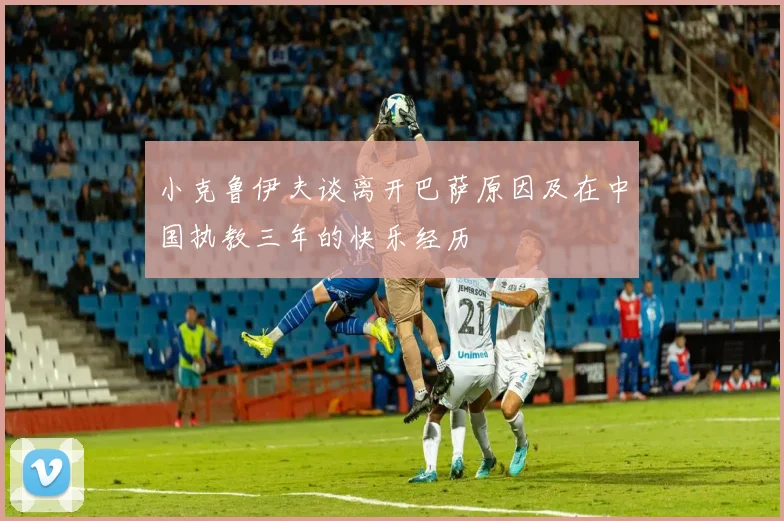 小克鲁伊夫谈离开巴萨原因及在中国执教三年的快乐经历