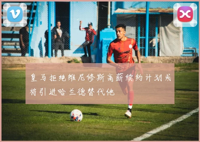 皇马拒绝维尼修斯高薪续约计划或将引进哈兰德替代他