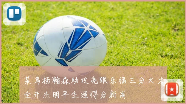 菜鸟杨瀚森助攻亮眼乐福三分火力全开杰明平生涯得分新高