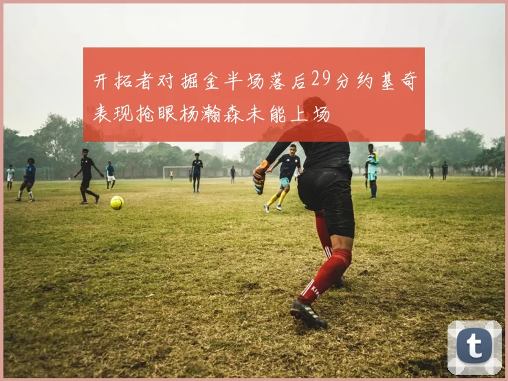 开拓者对掘金半场落后29分约基奇表现抢眼杨瀚森未能上场