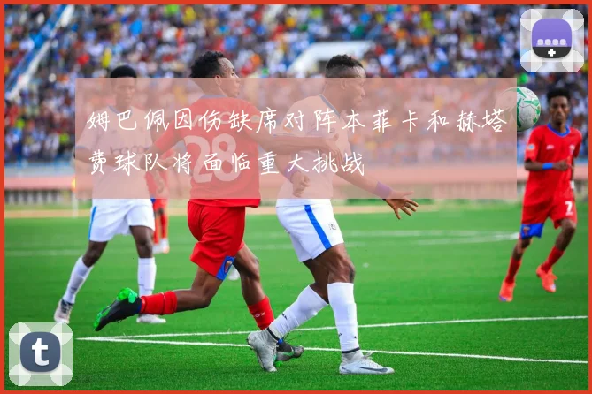 姆巴佩因伤缺席对阵本菲卡和赫塔费球队将面临重大挑战